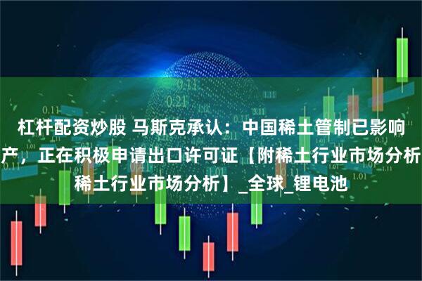 杠杆配资炒股 马斯克承认：中国稀土管制已影响特斯拉机器人生产，正在积极申请出口许可证【附稀土行业市场分析】_全球_锂电池