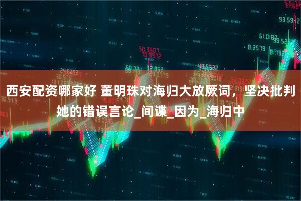 西安配资哪家好 董明珠对海归大放厥词，坚决批判她的错误言论_间谍_因为_海归中