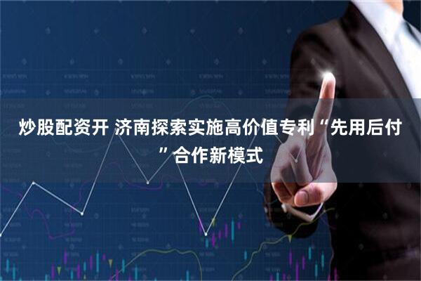 炒股配资开 济南探索实施高价值专利“先用后付”合作新模式