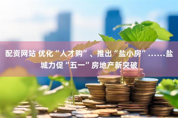 配资网站 优化“人才购”、推出“盐小房”……盐城力促“五一”房地产新突破