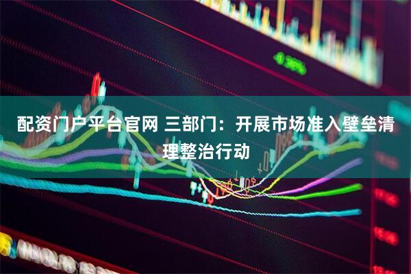 配资门户平台官网 三部门：开展市场准入壁垒清理整治行动